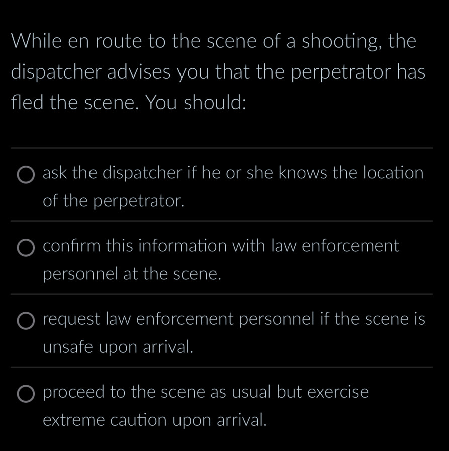 While en route to the scene of a shooting, the 
dispatcher advises you that the perpetrator has 
fled the scene. You should: 
_ 
_ 
ask the dispatcher if he or she knows the location 
of the perpetrator. 
_ 
confirm this information with law enforcement 
personnel at the scene. 
_ 
request law enforcement personnel if the scene is 
unsafe upon arrival. 
_ 
proceed to the scene as usual but exercise 
extreme caution upon arrival.