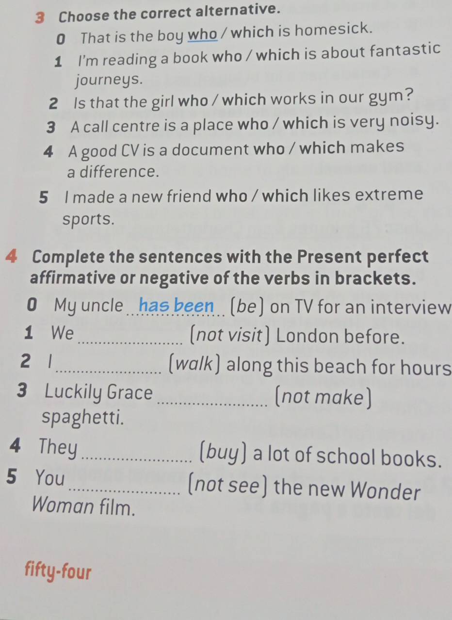 Choose the correct alternative. 
0 That is the boy who / which is homesick. 
1 I'm reading a book who / which is about fantastic 
journeys. 
2 Is that the girl who / which works in our gym? 
3 A call centre is a place who / which is very noisy. 
4 A good CV is a document who / which makes 
a difference. 
5 I made a new friend who / which likes extreme 
sports. 
4 Complete the sentences with the Present perfect 
affirmative or negative of the verbs in brackets. 
My uncle . has been. (be) on TV for an interview 
1 We _(not visit) London before. 
2 1_ (walk) along this beach for hours 
3 Luckily Grace _(not make) 
spaghetti. 
4 They _(buy) a lot of school books. 
5 You_ (not see) the new Wonder 
Woman film. 
fifty-four