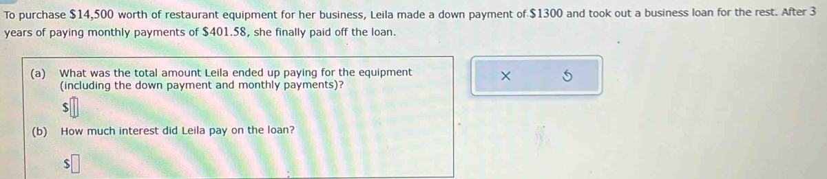 To purchase $14,500 worth of restaurant equipment for her business, Leila made a down payment of $1300 and took out a business loan for the rest. After 3
years of paying monthly payments of $401.58, she finally paid off the loan. 
(a) What was the total amount Leila ended up paying for the equipment 
× 5
(including the down payment and monthly payments)?
$
(b) How much interest did Leila pay on the loan? 
S