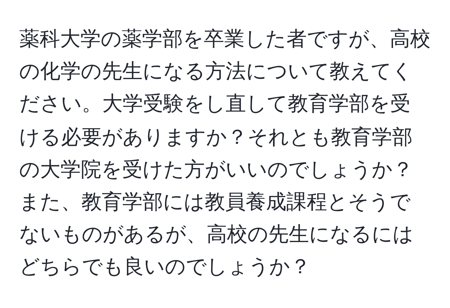 薬科大学の薬学部を卒業した者ですが、高校の化学の先生になる方法について教えてください。大学受験をし直して教育学部を受ける必要がありますか？それとも教育学部の大学院を受けた方がいいのでしょうか？また、教育学部には教員養成課程とそうでないものがあるが、高校の先生になるにはどちらでも良いのでしょうか？