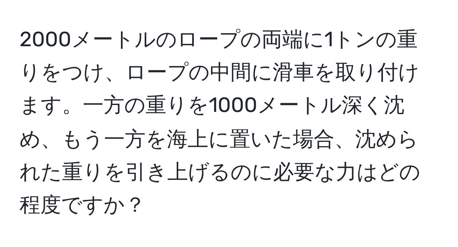 2000メートルのロープの両端に1トンの重りをつけ、ロープの中間に滑車を取り付けます。一方の重りを1000メートル深く沈め、もう一方を海上に置いた場合、沈められた重りを引き上げるのに必要な力はどの程度ですか？