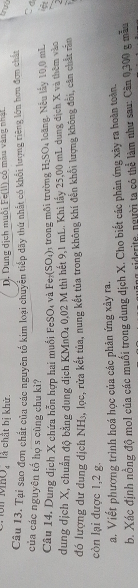 1ôn Mh 1 Dị là chất bị khử. D. Dung dịch muôi Fe(ll) có màu vàng nhạt.
trưò
Câu 13. Tại sao đơn chất của các nguyên tố kim loại chuyển tiếp dãy thứ nhất có khối lượng riêng lớn hơn đơn chất
Ca
của các nguyên tố họ s cùng chu kì?
Câu 14. Dung dịch X chứa hỗn hợp hai muối l FeSO_4 và Fe_2(SO_4) 3 trong môi trường H_2SO_4 loãng. Nếu lấy 10,0 mL iệt
dung dịch X, chuẩn độ bằng dung dịch KMnO₄ 0,02 M thì hết 9,1 mL. Khi lấy 25,00 mL dung dịch X và thêm vào
đó lượng dư dung dịch NH₃, lọc, rửa kết tủa, nung kết tủa trong không khí đến khối lượng không đổi, cân chất rấn
còn lại được 1,2 g.
a. Viết phương trình hoá học của các phản ứng xảy ra.
b. Xác định nồng độ mol của các muối trong dung dịch X. Cho biết các phản ứng xảy ra hoàn toàn.
siderite, người ta có thể làm như sau: Cân 0,300 g mẫu