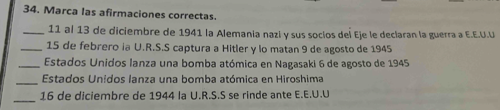 Marca las afirmaciones correctas. 
_11 al 13 de diciembre de 1941 la Alemania nazi y sus socios del Eje le declaran la guerra a E.E.U.U 
_15 de febrero ia U.R.S.S captura a Hitler y lo matan 9 de agosto de 1945 
_ Estados Unidos lanza una bomba atómica en Nagasaki 6 de agosto de 1945 
_ Estados Unidos lanza una bomba atómica en Hiroshima 
_ 
16 de diciembre de 1944 la U.R.S.S se rinde ante E.E.U.U