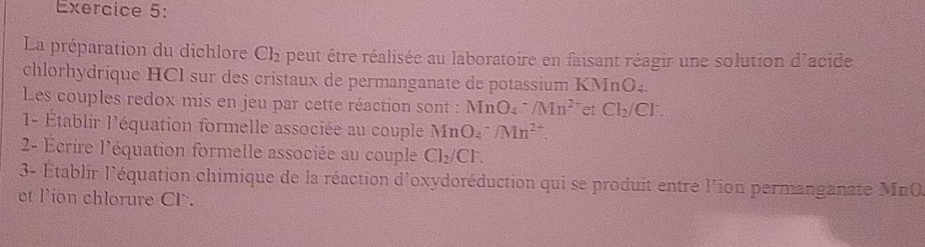 La préparation du dichlore Ch peut être réalisée au laboratoire en faisant réagir une solution d'acide 
chlorhydrique HCl sur des cristaux de permanganate de potassium KMnO4. 
Les couples redox mis en jeu par cette réaction sont : MnO₄ ^-/Mn^(2-) et Cl_2/Cl^-. 
1- Établir l'équation formelle associée au couple MnO^- An^(2+). 
2- Écrire l'équation formelle associée au couple Cl_2/Cl^-. 
3- Établir l'équation chimique de la réaction d'oxydoréduction qui se produit entre l'ion permanganate MnO
et l'ion chlorure CF.