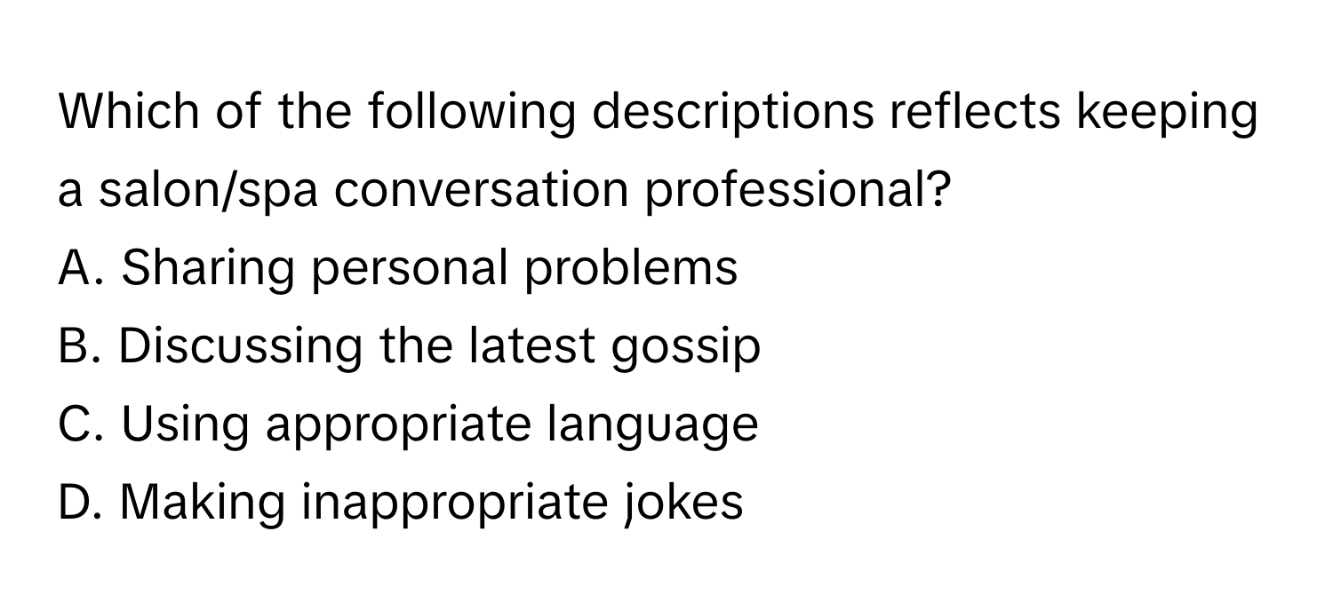 Which of the following descriptions reflects keeping a salon/spa conversation professional?

A. Sharing personal problems
B. Discussing the latest gossip
C. Using appropriate language
D. Making inappropriate jokes