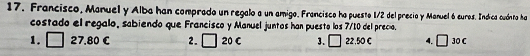 Francisco, Manuel y Alba han comprado un regalo a un amigo. Francisco ha puesto 1/2 del precio y Manuel 6 euros. Indica cuánto ha
costado el regalo, sabiendo que Francisco y Manuel juntos han puesto los 7/10 del precio.
1. □ 27.80 € 2. □ 20 C 3. □ 22.50 C 4. □ 30 C