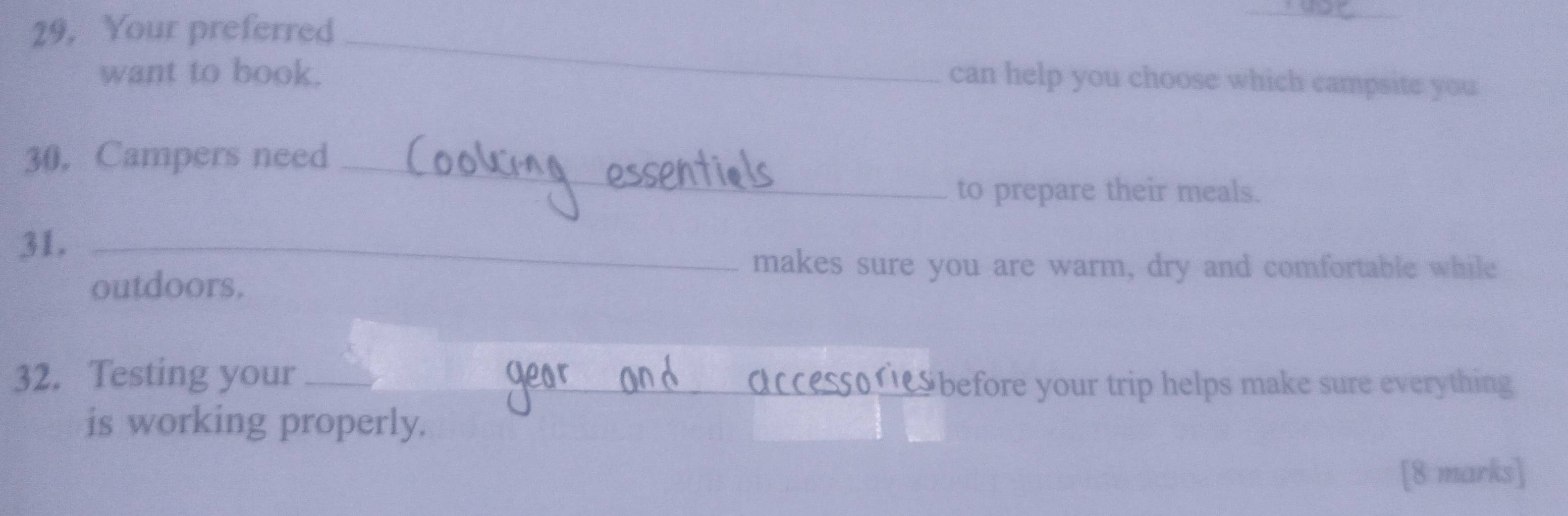 29, Your preferred_ 
_ 
want to book. 
can help you choose which campsite you 
30. Campers need_ 
to prepare their meals. 
31._ 
makes sure you are warm, dry and comfortable while 
outdoors. 
32. Testing your__ 
before your trip helps make sure everything 
is working properly. 
[8 marks]