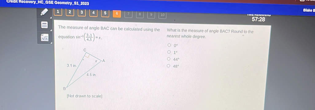 Credit Recovery_HC_GSE Geometry_S1_2023 Blake B
1 2 3 4 5 6 7 8 9 10 I ME REMAINING
57:28
The measure of angle BAC can be calculated using the ' What is the measure of angle BAC? Round to the
equation sin^(-1)( (3.1)/4.5 )=x. 
nearest whole degree.
0°
1°
44°
48°
[Not drawn to scale]