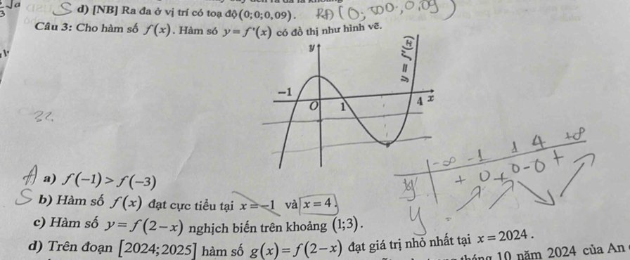 a
d) [NB] Ra đa ở vị trí có toạ dphi (0;0;0,09). 
Câu 3: Cho hàm số f(x). Hàm só y=f'(x) ồ thị như hình vẽ.

a) f(-1)>f(-3)

b) Hàm số f(x) đạt cực tiểu tại x=-1 và x=4
c) Hàm số y=f(2-x) nghịch biến trên khoảng (1;3).
d) Trên đoạn [2024;2025] hàm số g(x)=f(2-x) đạt giá trị nhỏ nhất tại x=2024. 
háng 10 năm 2024 của An