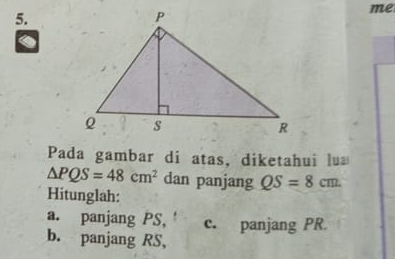 me 
a 
Pada gambar di atas, diketahui lu
△ PQS=48cm^2 dan panjang QS=8cm. 
Hitunglah: 
a. panjang PS, c. panjang PR
b. panjang RS,