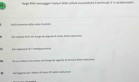 Negli RNA messaggeri maturi delle cellule eucariotiche il terminale 3' è caratterizzato :
Dalla presenza della coda di poli(A)
5) Dal codone AUG che funge da segnale di inizio della traduzione
C) Dal cappuccio di 7 -metilguanosina
D) Da un codone non-senso che funge da segnale di termine della traduzione
Dal legame con i fattori di inizio (IF) della traduzione