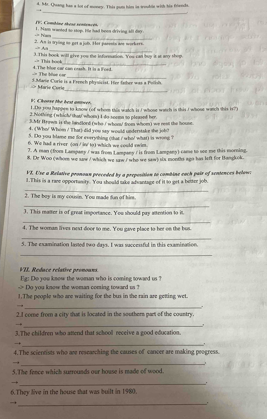 Mr. Quang has a lot of money. This puts him in trouble with his friends.
_
→
IV. Combine these sentences.
1. Nam wanted to stop. He had been driving all day.
_
-> Nam
2. An is trying to get a job. Her parents are workers.
_
-> An
3.This book will give you the information. You can buy it at any shop.
_
-> This book
4.The blue car can crash. It is a Ford.
_
-> The blue car
5.Marie Curie is a French physicist. Her father was a Polish.
_
Marie Curie
V. Choose the best answer.
1.Do you happen to know (of whom this watch is / whose watch is this / whose watch this is?)
2.Nothing (which/ that/ whom) I do seems to pleased her.
3.Mr Brown is the landlord (who / whom/ from whom) we rent the house.
4. (Who/ Whom / That) did you say would understake the job?
5. Do you blame me for everything (that / who/ what) is wrong ?
6. We had a river (on / in/ to) which we could swim.
7. A man (from Lampany / was from Lampany / is from Lampany) came to see me this morning.
8. Dr Woo (whom we saw / which we saw / who we saw) six months ago has left for Bangkok.
VI. Use a Relative pronoun preceded by a preposition to combine each pair of sentences below:
1.This is a rare opportunity. You should take advantage of it to get a better job.
_
2. The boy is my cousin. You made fun of him.
_
3. This matter is of great importance. You should pay attention to it.
_
4. The woman lives next door to me. You gave place to her on the bus.
_
5. The examination lasted two days. I was successful in this examination.
_
VII. Reduce relative pronouns.
Eg: Do you know the woman who is coming toward us ?
-> Do you know the woman coming toward us ?
1.The people who are waiting for the bus in the rain are getting wet.
_.
2.I come from a city that is located in the southern part of the country.
_
3.The children who attend that school receive a good education.
_.
4.The scientists who are researching the causes of cancer are making progress.
_
5.The fence which surrounds our house is made of wood.
_.
6.They live in the house that was built in 1980.
_