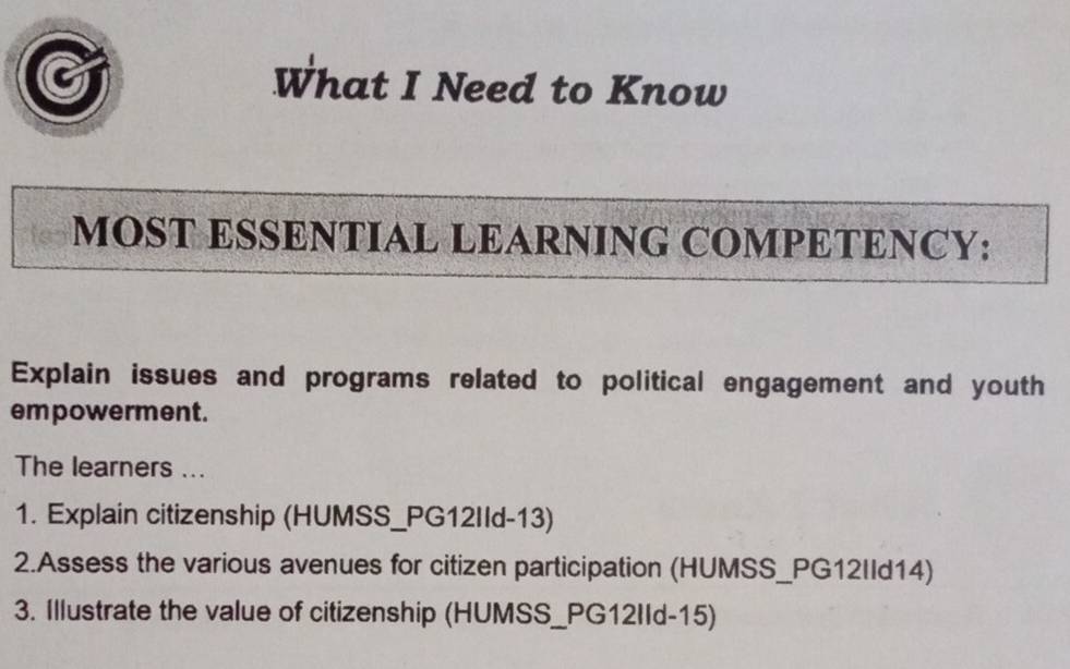 What I Need to Know 
MOST ESSENTIAL LEARNING COMPETENCY: 
Explain issues and programs related to political engagement and youth 
empowerment. 
The learners ... 
1. Explain citizenship (HUMSS_PG12IId-13) 
2.Assess the various avenues for citizen participation (HUMSS_PG12IId14) 
3. Illustrate the value of citizenship (HUMSS_PG12IId-15)