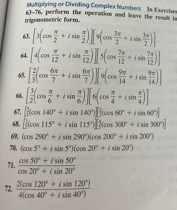 Multiplying or Dividing Complex Numbers In Exercises 
63-76, perform the operation and leave the result in 
trigonometric form. 
63. [3(cos  π /2 +isin  π /2 )][9(cos  3π /2 +isin  3π /2 )]
64. [4(cos  π /12 +isin  π /12 )][5(cos  7π /12 +isin  7π /12 )]
65. [ 2/3 (cos  6π /7 +isin  6π /7 )][9(cos  9π /14 +isin  9π /14 )]
66. [ 3/2 (cos  π /6 +isin  π /6 )][6(cos  π /4 +isin  π /4 )]
67. [ 5/3 (cos 140°+isin 140°)][ 2/3 (cos 60°+isin 60°)]
68. [ 1/2 (cos 115°+isin 115°)][ 4/5 (cos 300°+isin 300°)]
69. (cos 290°+isin 290°)(cos 200°+isin 200°)
70. (cos 5°+isin 5°)(cos 20°+isin 20°)
71.  (cos 50°+isin 50°)/cos 20°+isin 20° 
72.  (2(cos 120°+isin 120°))/4(cos 40°+isin 40°) 