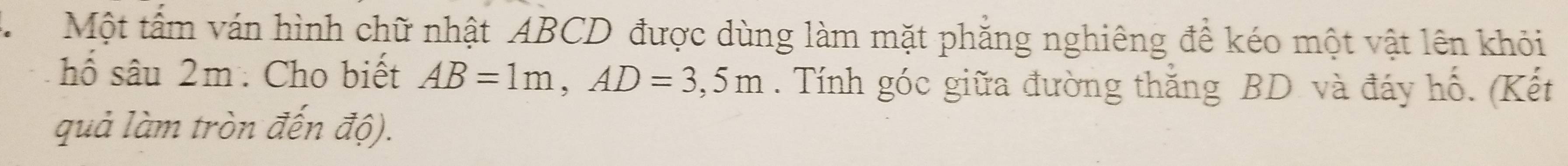 A Một tấm ván hình chữ nhật ABCD được dùng làm mặt phẳng nghiêng đề kéo một vật lên khỏi 
hố sâu 2m. Cho biết AB=1m, AD=3,5m. Tính góc giữa đường thắng BD và đáy hố. (Kết 
quả làm tròn đến độ).