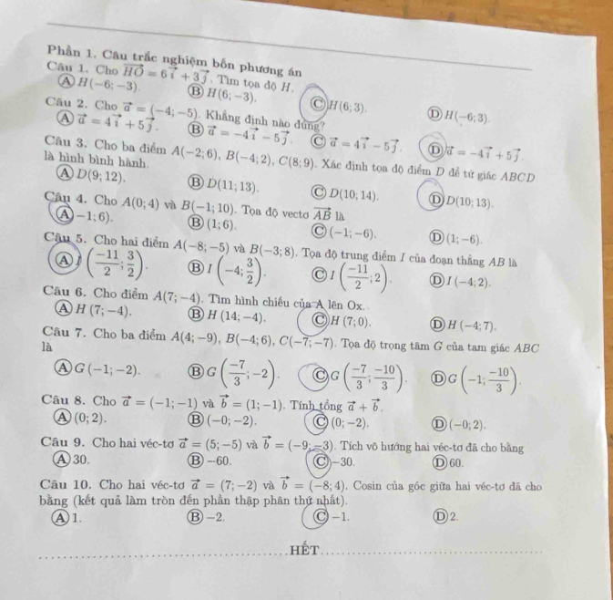 Phần 1. Câu trắc nghiệm bốn phương án
Câu 1. Cho vector HO=6vector i+3vector j. Tim tọa dộ) H.
Ⓐ H(-6;-3). B H(6;-3). H(6;3). H(-6;3)
D
Câu 2. Cho vector a=(-4;-5) Khẳng định nào đung? vector a=-4vector i-5vector j vector a=4vector i-5vector j
A vector a=4vector i+5vector j. ⑬ C
Câu 3. Cho ba điểm
D vector a=-4vector i+5vector j
là hình bình hành. A(-2;6),B(-4;2),C(8;9). Xác định tọa độ điểm D đề tứ giác ABCD
A D(9;12). ⑬ D(11;13). C D(10,14). D(10;13).
Câu 4. Cho A(0;4) và B(-1;10). Tọa độ vectơ vector ABla
A -1;6). B (1;6). C (-1;-6). Ⓓ (1;-6).
Câu 5. Cho hai điểm A(-8;-5) và B(-3;8). Tọa độ trung điểm I của đoạn thẳng AB là
Ⓐ ( (-11)/2 ; 3/2 ). ⑬ I(-4; 3/2 ). C I( (-11)/2 ;2). D I(-4;2).
Câu 6. Cho điểm A(7;-4). Tìm hình chiếu của A lên Ox.
a H(7;-4). H(14;-4). C H(7;0). D H(-4;7).
Câu 7. Cho ba điểm A(4;-9),B(-4;6),C(-7;-7).  Tọa độ trọng tâm G của tam giác ABC
là
A G(-1;-2). ⑬ G( (-7)/3 ;-2). G( (-7)/3 ; (-10)/3 ). D G(-1; (-10)/3 ).
Câu 8. Cho vector a=(-1;-1) và vector b=(1;-1) Tính 6n vector a+vector b.
A (0;2). ⑬ (-0;-2). C (0;-2). D (-0;2).
Câu 9. Cho hai véc-tơ vector a=(5;-5) và vector b=(-9;-3). Tích vô hướng hai véc-tơ đã cho bằng
A 30. Ⓑ -60. C)-30. Ⓓ 60.
Câu 10. Cho hai véc-tơ vector a=(7;-2) và vector b=(-8;4). Cosin của góc giữa hai véc-tơ đã cho
bằng (kết quả làm tròn đến phần thập phân thứ nhất).
Ⓐ 1. ⑬ -2. C -1. Ⓓ 2.
hết