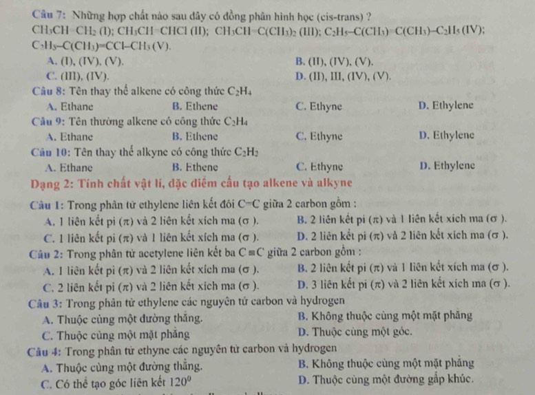 Những hợp chất nào sau dây có đồng phân hình học (cis-trans) ?
CH₃CH CH_2(1);CH_3CH=CHCl(II); CH_3CH=C(CH_3)_2(III);C_2H_5-C(CH_3)=C(CH_3)-C_2H_5(IV)
C_2H_5-C(CH_3)=CCl-CH_3(V).
A. (I),(IV).(V). B. (II),(IV),(V).
C. (III),(IV). D. (II),III,(IV),(V).
Câu 8: Tên thay thể alkene có công thức C_2H_4
A. Ethane B. Ethene C. Ethyne D. Ethylene
Cầu 9: Tên thường alkene có công thức C_2H_4
A. Ethane B. Ethene C. Ethyne D. Ethylene
Cầu 10: Tên thay thể alkyne có công thức C_2H_2
A. Ethane B. Ethene C. Ethyne D. Ethylene
Dạng 2: Tính chất vật lí, đặc diểm cấu tạo alkene và alkyne
Câầu 1: Trong phân tử ethylene liên kết đôi C-C giữa 2 carbon gồm :
A. 1 liên kết pi (π) và 2 liên kết xích ma (σ ). B. 2 liên kết pi (π) và 1 liên kết xích ma (σ ).
C. 1 liên kết pi (π) và 1 liên kết xích ma (σ ). D. 2 liên kết pi (π) và 2 liên kết xích ma (σ ).
Câu 2: Trong phân tử acetylene liên kết ba C=C giữa 2 carbon gồm :
A. 1 liên kết pì (π) và 2 liên kết xích ma (σ ). B. 2 liên kết pi(π ) ) và 1 liên kết xích ma (σ ).
C. 2 liên kết pi (π) và 2 liên kết xích ma (σ ). D. 3 liên kết pi (π) và 2 liên kết xích ma (σ ).
Câu 3: Trong phân tử ethylene các nguyên tử carbon và hydrogen
A. Thuộc củng một đường thăng. B. Không thuộc cùng một mặt phăng
C. Thuộc cùng một mặt phăng D. Thuộc cùng một góc.
Câu 4: Trong phân tử ethyne các nguyên tử carbon và hydrogen
A. Thuộc cùng một đường thẳng.  B. Không thuộc cùng một mặt phầng
C. Có thể tạo góc liên kết 120° D. Thuộc cùng một đường gắp khúc.