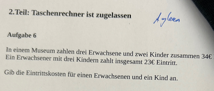 Teil: Taschenrechner ist zugelassen 
Aufgabe 6 
In einem Museum zahlen drei Erwachsene und zwei Kinder zusammen 34€
Ein Erwachsener mit drei Kindern zahlt insgesamt 23€ Eintritt. 
Gib die Eintrittskosten für einen Erwachsenen und ein Kind an.