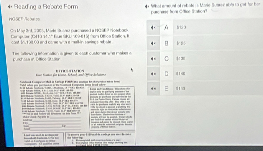 Reading a Rebate Form What amount of rebate is Marie Suarez able to get for her
purchase from Office Station?
NOSEP Rebates
On May 3rd. 2008, Marie Suarez purchased a NOSEP Notebook
A $120
Computer (C410 14.1° Blue SKU 109-815) from Office Station. It
B
cost $1,100.00 and came with a mail-in savings rebate . $125
The following information is given to each customer who makes a
purchase at Office Station: C $135
OFFICE STATION
D
Your Station for Home, School, and Office Solutions $140
Notcbook Compater Mail-in Savings FUSM (her emptoysr for other prodact rebets form)
Valid whn you purchase on of the Notebook Cooputers items listed below
S a s Bd Sóna, T4 1, S Maó, 1A1º sR E 1 5 a
E
5120 Rdate VTS3, 9.411, Am, 14.1º 88U 109/978 Terma and Conditiona: This whos othe $180
$30 Bue ST30, R611, Aur 54.1° COLO SKU 134-319  tion ety to qulitying ptae of ta
$139 Mebaso Tundhock, T.6371, Tolo, 13.4º S3U 118-539 ts mduts laed on thie megon wh 
1138 Budret Silnd, 1/401, Paleer, 14.3º 6KU 125418
135 Rabate Somban5, 0173, Tomy, 13.3° NBU 636-714 *  8. for Pusns Jar  Celes pheie en
efuted f ts oftsh This of e i s 
B m T     To 1 1º B  M 4 7 sstud tor ponfanes mate is any seher aory 
6 Ma g  a, Cais MnP, làFº b aº sV 1941  Ofte ls sutces la pudun preverlity Wa
S1M Rate Nntoh, C.ESB, NOSEP, LA 1 SU 125-419
18 BA e Sotod, T41)1, Talo, 14.1º SBU 109/145
***Fill in and Vollow all dirmtions on tis fiem *** nd mut cdee t do sad aaly wit 
mtots wll aon be aptad. Ashars chike
Make Chack Paysble in Addres
ws said if out cuched wicton 95 daee of
Lum Ciy__
ad   t nénd Ka ct
i _
Fal_ mpory of Uftur Surss
To reive your $120 maß in sevings you must in chad 
Liit une mall-in eavives per thie fodhoe lag:
vald en Cnfgirolo Orda bowschald/bwelnves. Oflzz not 1. The comutted mail to cerngs fores of a cagry
Compotors. All qudifiad iema t T he sotgical Eiftus Stotion satin coipt cheming Rom