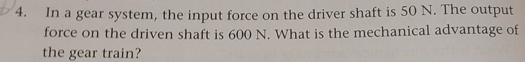 In a gear system, the input force on the driver shaft is 50 N. The output 
force on the driven shaft is 600 N. What is the mechanical advantage of 
the gear train?