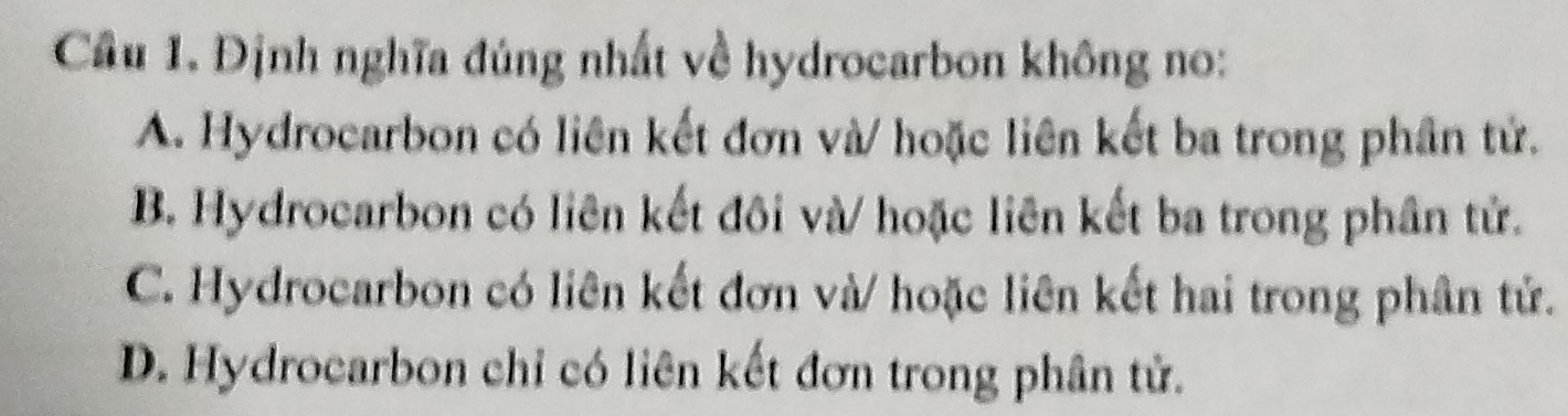 Cầu 1. Định nghĩa đúng nhất về hydrocarbon không no:
A. Hydrocarbon có liên kết đơn và/ hoặc liên kết ba trong phần tử.
B. Hydrocarbon có liên kết đôi và/ hoặc liên kết ba trong phân tử.
C. Hydrocarbon có liên kết đơn và/ hoặc liên kết hai trong phần tử.
D. Hydrocarbon chỉ có liên kết đơn trong phân tử.