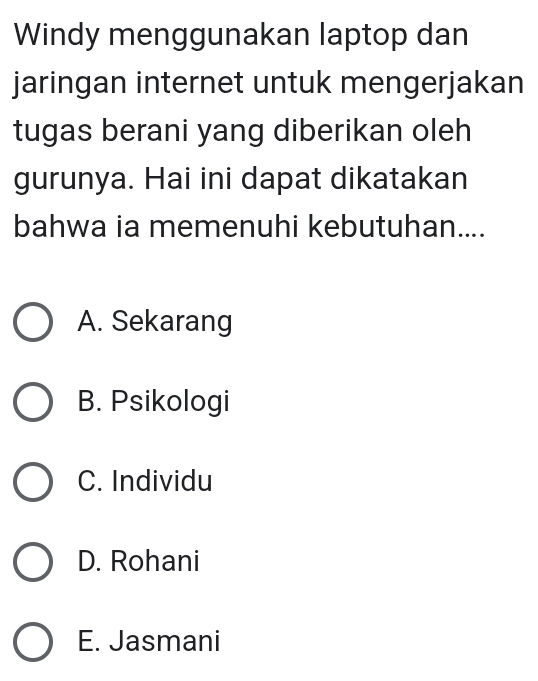 Windy menggunakan laptop dan
jaringan internet untuk mengerjakan
tugas berani yang diberikan oleh
gurunya. Hai ini dapat dikatakan
bahwa ia memenuhi kebutuhan....
A. Sekarang
B. Psikologi
C. Individu
D. Rohani
E. Jasmani