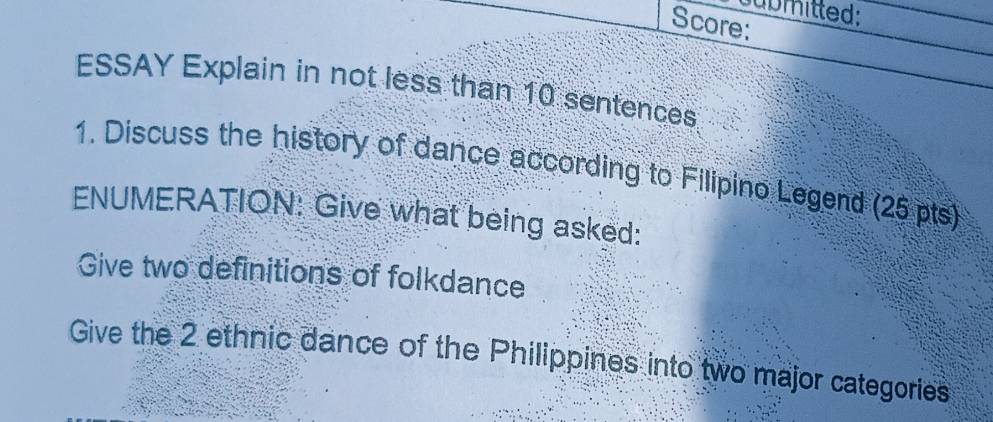 submitted: 
Score: 
ESSAY Explain in not less than 10 sentences 
1. Discuss the history of dance according to Filipino Legend (25 pts) 
ENUMERATION: Give what being asked: 
Give two definitions of folkdance 
Give the 2 ethnic dance of the Philippines into two major categories