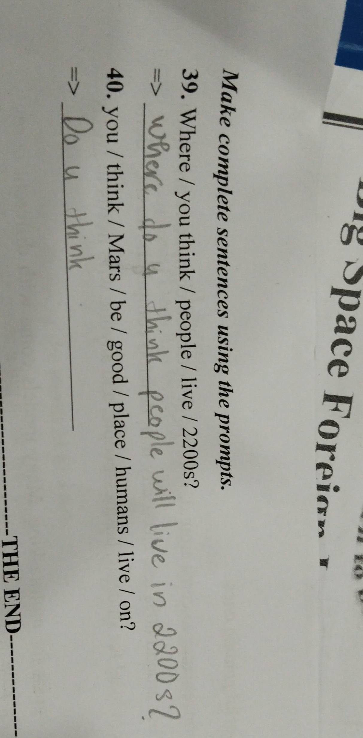 Space Foreio n 
Make complete sentences using the prompts. 
39. Where / you think / people / live / 2200s? 
_ 
40. you / think / Mars / be / good / place / humans / live / on? 
_ 
THE END