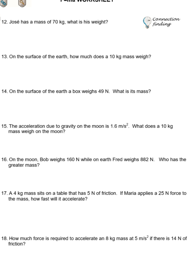 José has a mass of 70 kg, what is his weight? Connection finding 
13. On the surface of the earth, how much does a 10 kg mass weigh? 
14. On the surface of the earth a box weighs 49 N. What is its mass? 
15. The acceleration due to gravity on the moon is 1.6m/s^2. What does a 10 kg
mass weigh on the moon? 
16. On the moon, Bob weighs 160 N while on earth Fred weighs 882 N. Who has the 
greater mass? 
17. A 4 kg mass sits on a table that has 5 N of friction. If Maria applies a 25 N force to 
the mass, how fast will it accelerate? 
18. How much force is required to accelerate an 8 kg mass at 5m/s^2 if there is 14 N of 
friction?