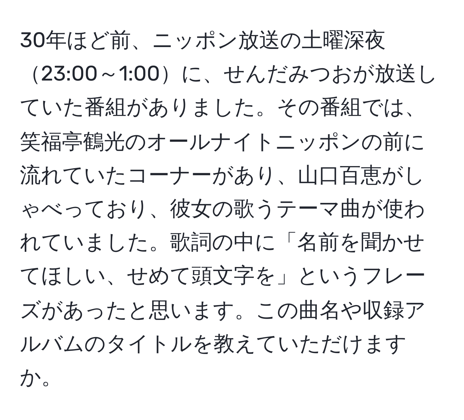 30年ほど前、ニッポン放送の土曜深夜23:00～1:00に、せんだみつおが放送していた番組がありました。その番組では、笑福亭鶴光のオールナイトニッポンの前に流れていたコーナーがあり、山口百恵がしゃべっており、彼女の歌うテーマ曲が使われていました。歌詞の中に「名前を聞かせてほしい、せめて頭文字を」というフレーズがあったと思います。この曲名や収録アルバムのタイトルを教えていただけますか。