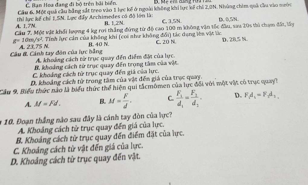 C. Bạn Hoa đang đi bộ trên bãi biển. D. Mẹ em dang rừa rau.
Câu 6. Một quả cầu bằng sắt treo vào 1 lực kế ở ngoài không khí lực kế chỉ 2,0N. Nhúng chìm quả cầu vào nước
thì lực kế chỉ 1,5N. Lực đấy Archimedes có độ lớn là:
A. 1,7N. B. 1,2N. C. 3,5N. D. 0,5N.
Câu 7. Một vật khối lượng 4 kg rơi thẳng đứng từ độ cao 100 m không vận tốc đầu, sau 20s thì chạm đất, lấy
g=10m/s^2 C. Tính lực cản của không khí (coi như không đổi) tác dụng lên vật là:
A. 23,75 N. B. 40 N. C. 20 N. D. 28,5 N.
Câu 8. Cánh tay đòn của lực bằng
A. khoảng cách từ trục quay đến điểm đặt của lực.
B. khoảng cách từ trục quay đến trọng tâm của vật.
C. khoảng cách từ trục quay đến giá của lực.
D. khoảng cách từ trong tâm của vật đến giá của trục quay.
Cầu 9. Biểu thức nào là biểu thức thể hiện qui tắcmômen của lực đối với một vật có trục quay?
C. frac F_1d_1=frac F_2d_2· D.
A. M=Fd. B. M= F/d . F_1d_1=F_2d_2_
a 10. Đoạn thắng nào sau đây là cánh tay đòn của lực?
A. Khoảng cách từ trục quay đến giá của lực.
B. Khoảng cách từ trục quay đến điểm đặt của lực.
C. Khoảng cách từ vật đến giá của lực.
D. Khoảng cách từ trục quay đến vật.