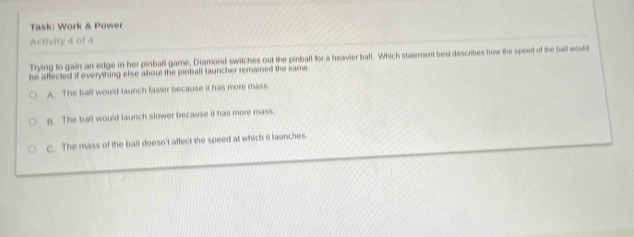 Task: Work & Power
Activity 4 of 4
Trying to gain an edge in her pinball game, Diamond switches out the pinball for a heavier ball. Which statement best describes how the speed of the ball would
be affected if everything else about the pinball launcher remained the same.
A. The ball would launch faster because it has more mass.
B. The ball would launch slower because it has more mass
C. The mass of the balt doesn't affect the speed at which it launches