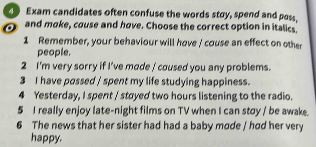 Exam candidates often confuse the words stay, spend and poss, 
and make, cause and have. Choose the correct option in italics. 
1 Remember, your behaviour will have / cause an effect on other 
people. 
2 I'm very sorry if I've made / caused you any problems. 
3 I have passed / spent my life studying happiness. 
4 Yesterday, I spent / stayed two hours listening to the radio. 
5 I really enjoy late-night films on TV when I can stay / be awake. 
6 The news that her sister had had a baby made / had her very 
happy.