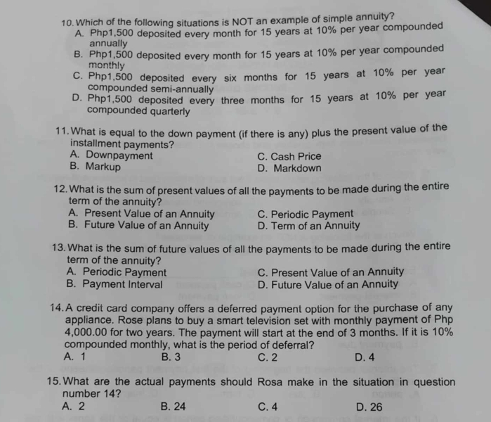 Which of the following situations is NOT an example of simple annuity?
A. Php1,500 deposited every month for 15 years at 10% per year compounded
annually
B. Php1,500 deposited every month for 15 years at 10% per year compounded
monthly
C. Php1,500 deposited every six months for 15 years at 10% per year
compounded semi-annually
D. Php1,500 deposited every three months for 15 years at 10% per year
compounded quarterly
11. What is equal to the down payment (if there is any) plus the present value of the
installment payments?
A. Downpayment C. Cash Price
B. Markup D. Markdown
12. What is the sum of present values of all the payments to be made during the entire
term of the annuity?
A. Present Value of an Annuity C. Periodic Payment
B. Future Value of an Annuity D. Term of an Annuity
13. What is the sum of future values of all the payments to be made during the entire
term of the annuity?
A. Periodic Payment C. Present Value of an Annuity
B. Payment Interval D. Future Value of an Annuity
14.A credit card company offers a deferred payment option for the purchase of any
appliance. Rose plans to buy a smart television set with monthly payment of Php
4,000.00 for two years. The payment will start at the end of 3 months. If it is 10%
compounded monthly, what is the period of deferral?
A. 1 B. 3 C. 2 D. 4
15.What are the actual payments should Rosa make in the situation in question
number 14?
A. 2 B. 24 C. 4 D. 26