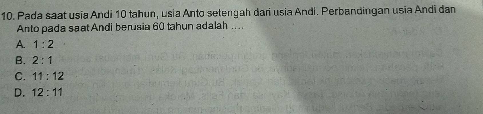 Pada saat usia Andi 10 tahun, usia Anto setengah dari usia Andi. Perbandingan usia Andi dan
Anto pada saat Andi berusia 60 tahun adalah …...
A. 1:2
B. 2:1
C. 11:12
D. 12:11