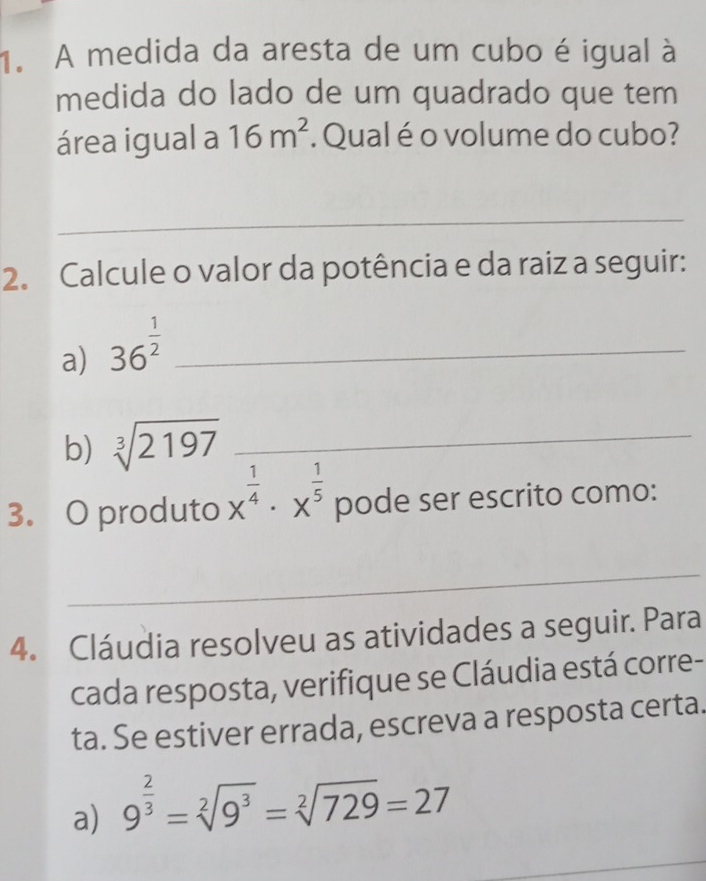 A medida da aresta de um cubo é igual à 
medida do lado de um quadrado que tem 
área igual a 16m^2 Qual é o volume do cubo? 
_ 
2. Calcule o valor da potência e da raiz a seguir: 
a) 36^(frac 1)2 _ 
b) sqrt[3](2197) _ 
3. O produto x^(frac 1)4· x^(frac 1)5 pode ser escrito como: 
_ 
4. Cláudia resolveu as atividades a seguir. Para 
cada resposta, verifique se Cláudia está corre- 
ta. Se estiver errada, escreva a resposta certa. 
a) 9^(frac 2)3=sqrt[2](9^3)=sqrt[2](729)=27
_