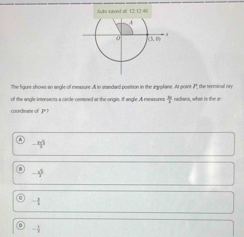 Auto saved at: 12:12:46
The figure shows an angle of measure A in standard position in the zy plane. At point P, the terminal ray
of the angle intersects a circle centered at the origin. If angle A measures  2π /3  radians, what is the x-
coordinate of P?
a - 3sqrt(3)/2 
B - sqrt(3)/2 
- 3/2 
- 1/2 