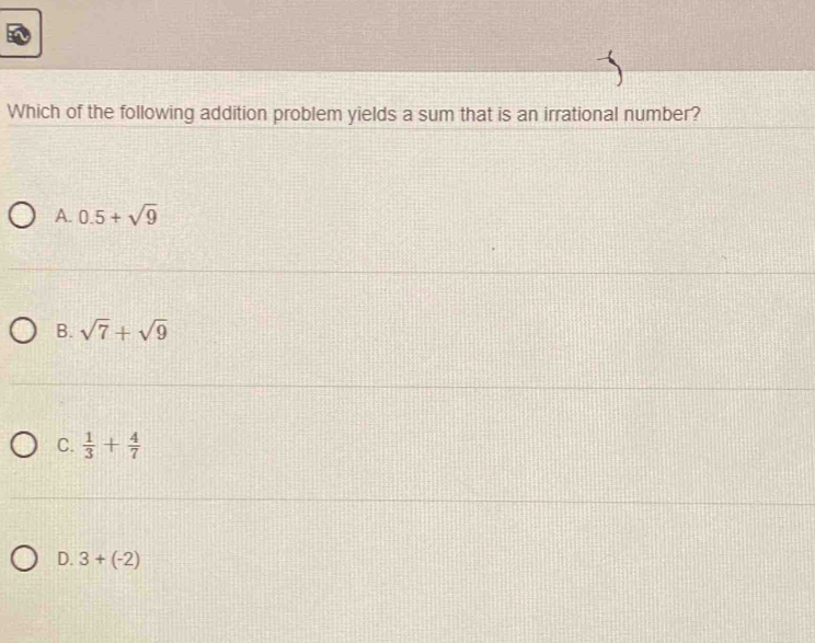 Which of the following addition problem yields a sum that is an irrational number?
A. 0.5+sqrt(9)
B. sqrt(7)+sqrt(9)
C.  1/3 + 4/7 
D. 3+(-2)