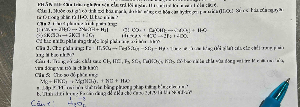 PHÀN III: Câu trắc nghiệm yêu cầu trã lời ngắn. Thí sinh trả lời từ câu 1 đến câu 6.
Câu 1. Nước oxi già có tính oxi hóa mạnh, do khả năng oxi hóa của hydrogen peroxide (H_2O_2). Số oxi hóa của nguyên
tử O trong phân tử H_2O_2 là bao nhiêu?
Câu 2. Cho 4 phương trình phản ứng:
(1) 2Na+2H_2Oto 2NaOH+H_2uparrow (2) CO_2+Ca(OH)_2to CaCO_3downarrow +H_2O
(3) 2KClO_3to 2KCl+3O_2 (4) Fe_3O_4+4COto 3Fe+4CO_2
Có bao nhiêu phản ứng thuộc loại phản ứng oxi hóa - khử?
Câu 3. Cho phản ứng: Fe+H_2SO_4to Fe_2(SO_4)_3+SO_2+H_2O. Tổng hệ số cân bằng (tối giản) của các chất trong phản
ứng là bao nhiêu?
Câu 4. Trong số các chất sau: Cl_2,HCl,F_2,SO_2,Fe(NO_3)_3,NO_2. Có bao nhiêu chất vừa đóng vai trò là chất oxi hóa,
vừa đóng vai trò là chất khử?
Câu 5: Cho sơ đồ phản ứng:
Mg+HNO_3to Mg(NO_3)_2+NO+H_2O
a. Lập PTPU oxi hóa khử trên bằng phương pháp thăng bằng electron?
b. Tính khôi lượng Fe cần dùng đề điều chế được 2,479 lít khí NO(đkc)?