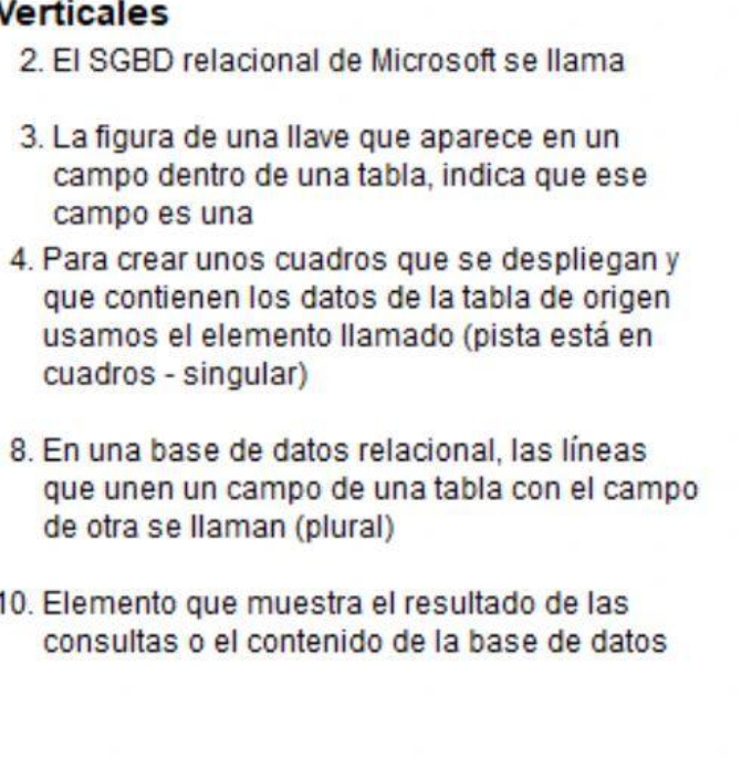 Verticales
2. El SGBD relacional de Microsoft se llama
3. La figura de una llave que aparece en un
campo dentro de una tabla, indica que ese
campo es una
4. Para crear unos cuadros que se despliegan y
que contienen los datos de la tabla de origen
usamos el elemento llamado (pista está en
cuadros - singular)
8. En una base de datos relacional, las líneas
que unen un campo de una tabla con el campo
de otra se llaman (plural)
10. Elemento que muestra el resultado de las
consultas o el contenido de la base de datos