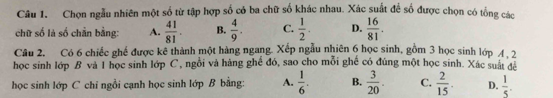 Chọn ngẫu nhiên một số từ tập hợp số có ba chữ số khác nhau. Xác suất đề số được chọn có tổng các
chữ số là số chẵn bằng: A.  41/81 . B.  4/9 . C.  1/2 . D.  16/81 . 
Câu 2. Có 6 chiếc ghế được kê thành một hàng ngang. Xếp ngẫu nhiên 6 học sinh, gồm 3 học sinh lớp 4 , 2
học sinh lớp B và 1 học sinh lớp C, ngồi và hàng ghế đó, sao cho mỗi ghế có đúng một học sinh. Xác suất để
học sinh lớp C chỉ ngồi cạnh học sinh lớp B bằng: A.  1/6 . B.  3/20 . C.  2/15 . D.  1/5 .