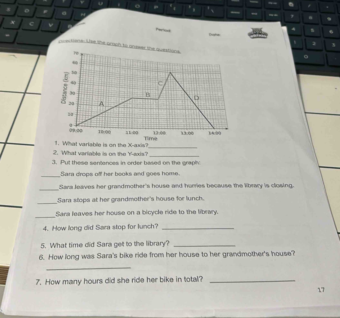 — . 
s 
o ( y 1 . 
t 1  ~
7 8 9
x C v Date: 
A 5 6
Perlod: 1 
-
2 3
pirections- Use the graph to answer the questions.
70
60
50
40
C
30
B 
D
20 A
10
0
09:00 10:00 11:00 12:00 13:00 14:00 
Time 
1. What variable is on the X-axis?_ 
2. What variable is on the Y-axis?_ 
3. Put these sentences in order based on the graph: 
_Sara drops off her books and goes home. 
_Sara leaves her grandmother's house and hurries because the library is closing. 
_ 
_ 
Sara stops at her grandmother's house for lunch. 
_ 
Sara leaves her house on a bicycle ride to the library. 
4. How long did Sara stop for lunch?_ 
5. What time did Sara get to the library?_ 
6. How long was Sara's bike ride from her house to her grandmother's house? 
_ 
7. How many hours did she ride her bike in total?_ 
17