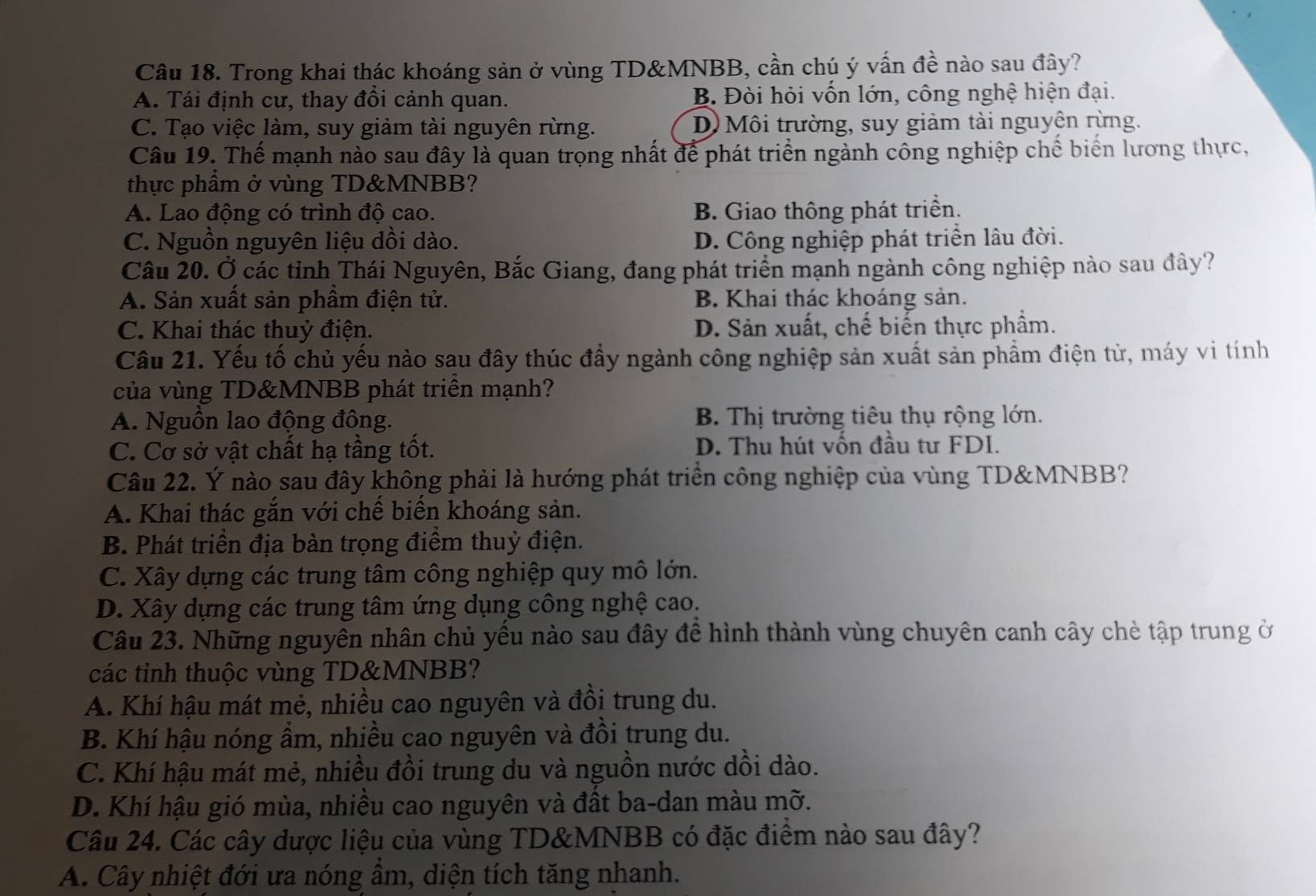 Trong khai thác khoáng sản ở vùng TD&MNBB, cần chú ý vấn đề nào sau đây?
A. Tái định cư, thay đồi cảnh quan. B. Đòi hỏi vốn lớn, công nghệ hiện đại.
C. Tạo việc làm, suy giảm tài nguyên rừng. D Môi trường, suy giảm tài nguyên rừng.
Câu 19. Thế mạnh nào sau đây là quan trọng nhất để phát triển ngành công nghiệp chế biển lương thực,
thực phầm ở vùng TD&MNBB?
A. Lao động có trình độ cao. B. Giao thông phát triển.
C. Nguồn nguyên liệu dồi dào. D. Công nghiệp phát triển lâu đời.
Câu 20. Ở các tỉnh Thái Nguyên, Bắc Giang, đang phát triển mạnh ngành công nghiệp nào sau đây?
A. Sản xuất sản phầm điện tử. B. Khai thác khoáng sản.
C. Khai thác thuỷ điện. D. Sản xuất, chế biển thực phẩm.
Cầu 21. Yếu tố chủ yếu nào sau đây thúc đầy ngành công nghiệp sản xuất sản phẩm điện từ, máy vi tính
của vùng TD&MNBB phát triên mạnh?
A. Nguồn lao động đồng. B. Thị trường tiêu thụ rộng lớn.
C. Cơ sở vật chất hạ tầng tốt. D. Thu hút vốn đầu tư FDI.
Câu 22. Ý nào sau đây không phải là hướng phát triển công nghiệp của vùng TD&MNBB?
A. Khai thác gắn với chế biển khoáng sản.
B. Phát triển địa bàn trọng điểm thuỷ điện.
C. Xây dựng các trung tâm công nghiệp quy mô lớn.
D. Xây dựng các trung tâm ứng dụng công nghệ cao.
Câu 23. Những nguyên nhân chủ yếu nào sau đây để hình thành vùng chuyên canh cây chè tập trung ở
các tinh thuộc vùng TD&MNBB?
A. Khí hậu mát mẻ, nhiều cao nguyên và đồi trung du.
B. Khí hậu nóng ẩm, nhiều cao nguyên và đồi trung du.
C. Khí hậu mát mẻ, nhiều đồi trung du và nguồn nước dồi dào.
D. Khí hậu gió mùa, nhiều cao nguyên và đất ba-dan màu mỡ.
Câu 24. Các cây dược liệu của vùng TD&MNBB có đặc điểm nào sau đây?
A. Cây nhiệt đới ưa nóng ẩm, diện tích tăng nhanh.