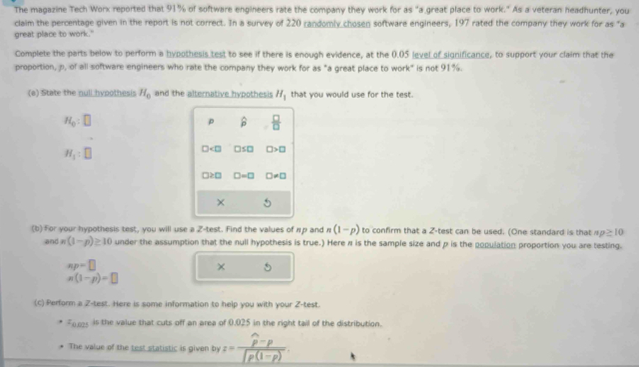 The magazine Tech Worx reported that 91% of software engineers rate the company they work for as "a great place to work." As a veteran headhunter, you 
claim the percentage given in the report is not correct. In a survey of 220 randomly chosen software engineers, 197 rated the company they work for as "a 
great place to work." 
Complete the parts below to perform a hypothesis test to see if there is enough evidence, at the 0.05 level of significance, to support your claim that the 
proportion, p, of all software engineers who rate the company they work for as "a great place to work" is not 91%. 
(a) State the null hypothesis H_0 and the alternative hypothesis H_1 that you would use for the test.
H_0:□
p hat p  □ /□  
H_1:□
□ □ ≤ □ □ >□
□ ≥ □ □ =□ □ != □
× 
(b)For your hypothesis test, you will use a Z -test. Find the values of πp and n(1-p) to confirm that a Z -test can be used. (One standard is that np≥ 10
and n(1-p)≥ 10 under the assumption that the null hypothesis is true.) Here π is the sample size and p is the population proportion you are testing.
np=□
×
n(1-p)=□
(c) Perform a Z -test. Here is some information to help you with your Z -test.
z_0.02^2 is the value that cuts off an area of 0.025 in the right tail of the distribution. 
The value of the test statistic is given by z=frac widehat p-p∈t p(1-p).