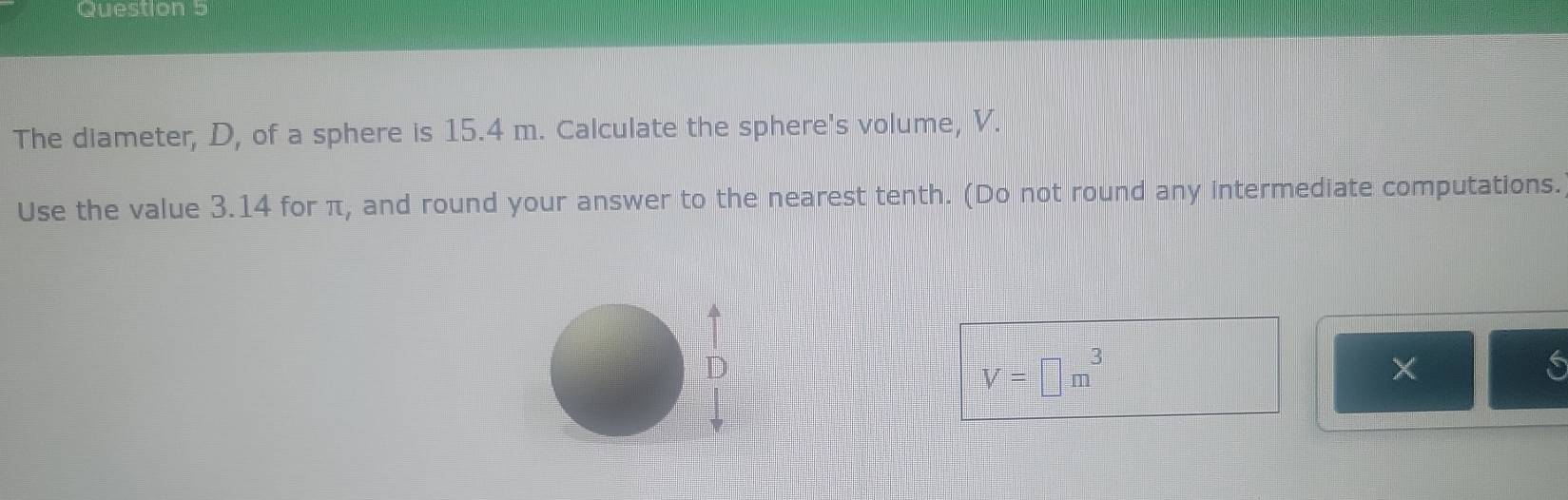 The diameter, D, of a sphere is 15.4 m. Calculate the sphere's volume, V. 
Use the value 3.14 for π, and round your answer to the nearest tenth. (Do not round any intermediate computations.
V=□ m^3
X 
6