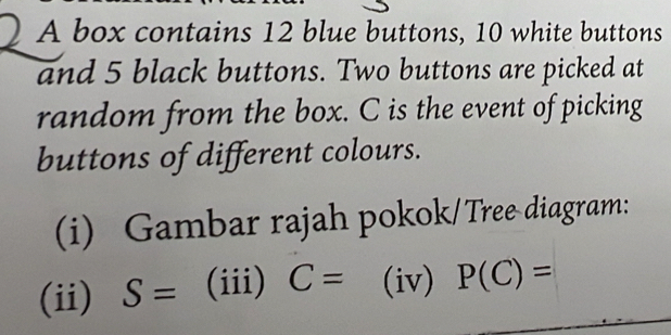 A box contains 12 blue buttons, 10 white buttons 
and 5 black buttons. Two buttons are picked at 
random from the box. C is the event of picking 
buttons of different colours. 
(i) Gambar rajah pokok/Tree diagram: 
(ii) S= (iii) C= ^circ  (iv) P(C)=