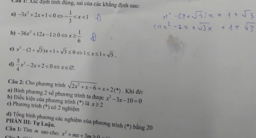 Cin 1! Xác định tỉnh đúng, sai của các khẳng định sau: 
a) -3x^2+2x+1<0</tex> ⇔ - 1/3 
b) -36x^2+12x-1≥ 0 < <tex>x≥  l/6 
c) x^2-(2+sqrt(3))x+1+sqrt(3)≤ 0Leftrightarrow 1≤ x≤ 1+sqrt(3). 
d)  5/4 x^2-2x+2<0</tex> ⇔ x∈ varnothing. 
Câu 2: Cho phương trình sqrt(2x^2+x-6)=x+2(*). Khi đó: 
a) Bình phương 2 vế phương trình ta được 
b) Điều kiện của phương trình (*) là x≥ 2 x^2-3x-10=0
c) Phương trình (*) có 2 nghiệm 
d) Tổng bình phương các nghiệm của phương trình (*) bằng 20 
PHẢN III: Tự Luận. 
Câu 1: Tìm m sao cho: x^2+mx+3m>0