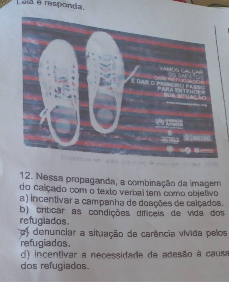 Leia e responda.
12. Nessa propaganda, a combinação da imagem
do calçado com o texto verbal tem como objetivo
a) incentivar a campanha de doações de calçados.
b) criticar as condições difíceis de vida dos
refugiados.
c) denunciar a situação de carência vivida pelos
refugiados.
d) incentivar a necessidade de adesão à causa
dos refugiados.