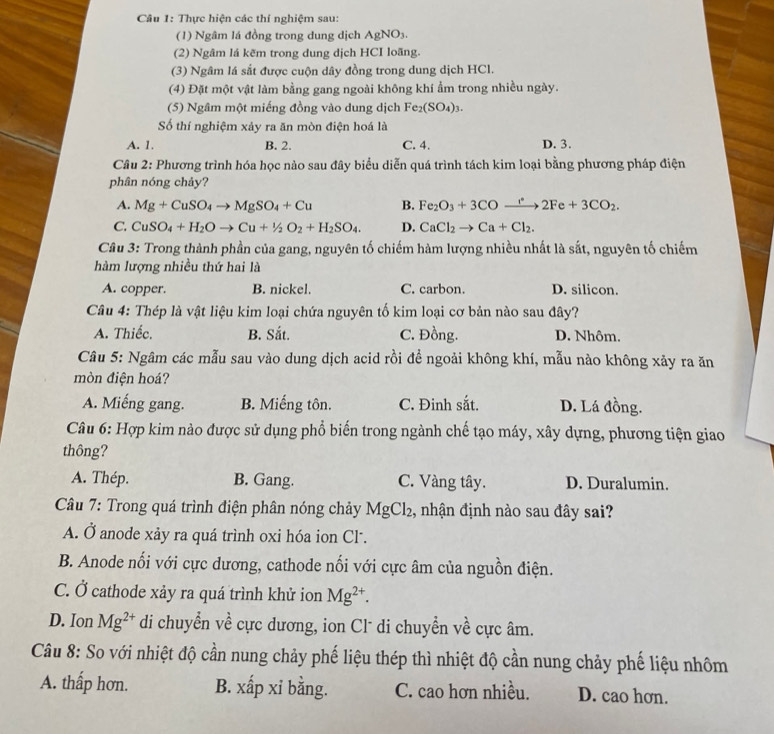 Thực hiện các thí nghiệm sau:
(1) Ngâm lá đồng trong dung dịch Agl sqrt(0) 3 .
(2) Ngâm lá kẽm trong dung dịch HCI loãng.
(3) Ngâm lá sắt được cuộn dây đồng trong dung dịch HCl.
(4) Đặt một vật làm bằng gang ngoài không khí ẩm trong nhiều ngày.
(5) Ngâm một miếng đồng vào dung dịch Fe_2(SO_4)_3.
Số thí nghiệm xảy ra ăn mòn điện hoá là
A. 1. B. 2. C. 4. D. 3.
Câu 2: Phương trình hóa học nào sau đây biểu diễn quá trình tách kim loại bằng phương pháp điện
phân nóng chảy?
A. Mg+CuSO_4to MgSO_4+Cu B. Fe_2O_3+3COto 2Fe2Fe+3CO_2.
C. CuSO_4+H_2Oto Cu+1/2O_2+H_2SO_4. D. CaCl_2to Ca+Cl_2.
Câu 3: Trong thành phần của gang, nguyên tố chiếm hàm lượng nhiều nhất là sắt, nguyên tố chiếm
hàm lượng nhiều thứ hai là
A. copper. B. nickel. C. carbon. D. silicon.
Câu 4: Thép là vật liệu kim loại chứa nguyên tố kim loại cơ bản nào sau đây?
A. Thiếc. B. Sắt. C. Đồng. D. Nhôm.
Câu 5: Ngâm các mẫu sau vào dung dịch acid rồi để ngoải không khí, mẫu nào không xảy ra ăn
mòn điện hoá?
A. Miếng gang. B. Miếng tôn. C. Đinh sắt. D. Lá đồng.
Câu 6: Hợp kim nào được sử dụng phổ biến trong ngành chế tạo máy, xây dựng, phương tiện giao
thông?
A. Thép. B. Gang. C. Vàng tây. D. Duralumin.
* Câu 7: Trong quá trình điện phân nóng chảy MgCl_2 , nhận định nào sau đây sai?
A. Ở anode xảy ra quá trình oxi hóa ion Cl.
B. Anode nối với cực dương, cathode nối với cực âm của nguồn điện.
C. Ở cathode xảy ra quá trình khử ion Mg^(2+).
D. Ion Mg^(2+) di chuyển về cực dương, ion Clũ di chuyển về cực âm.
Câu 8: So với nhiệt độ cần nung chảy phế liệu thép thì nhiệt độ cần nung chảy phế liệu nhôm
A. thấp hơn. B. xấp xỉ bằng. C. cao hơn nhiều. D. cao hơn.