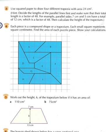 ③ Use squared paper to draw four different trapezia with area 24cm^2. 
(Hint: Decide the lengths of the parallel lines first and make sure that their tota 
length is a factor of 48. For example, parallel sides 7 cm and 5 cm have a total 
of 12 cm, which is a factor of 48. Then calculate the height of the trapezium.) 
④ Each piece is a compound shape or a trapezium. Each small square represents
square centimetre. Find the area of each puzzle piece. Show your calculations 
A B 
C 
D 
E 
G 
H 
⑤ Work out the height, A, of the trapezium below if it has an area of: 
a 110cm^2 b 75cm^2
The loan to chad chœn below her a a